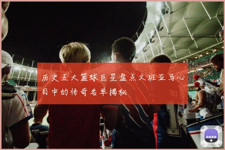 历史五大篮球巨星盘点文班亚马心目中的传奇名单揭秘