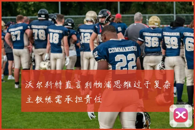 沃尔科特直言利物浦思维过于复杂主教练需承担责任