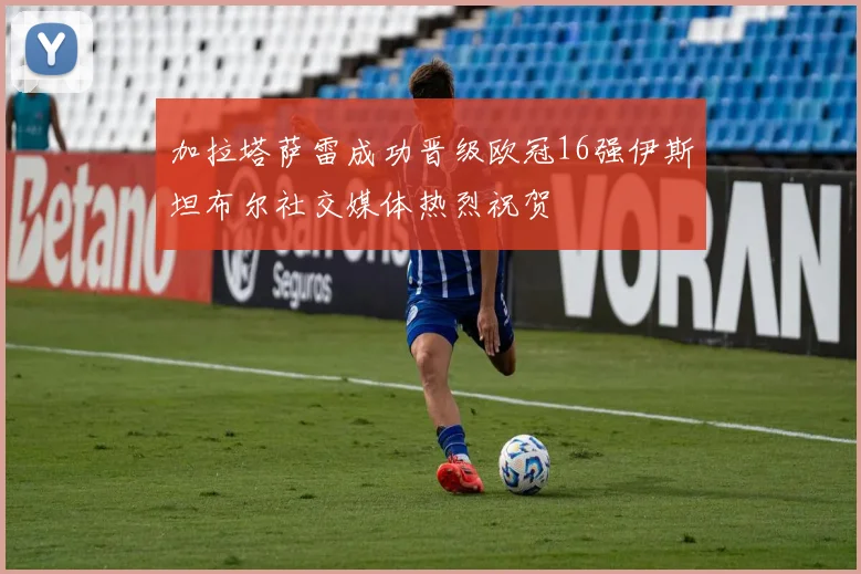 加拉塔萨雷成功晋级欧冠16强伊斯坦布尔社交媒体热烈祝贺