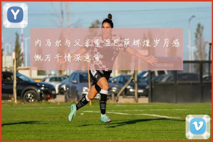 内马尔与父亲重温巴萨辉煌岁月感慨万千情深意重