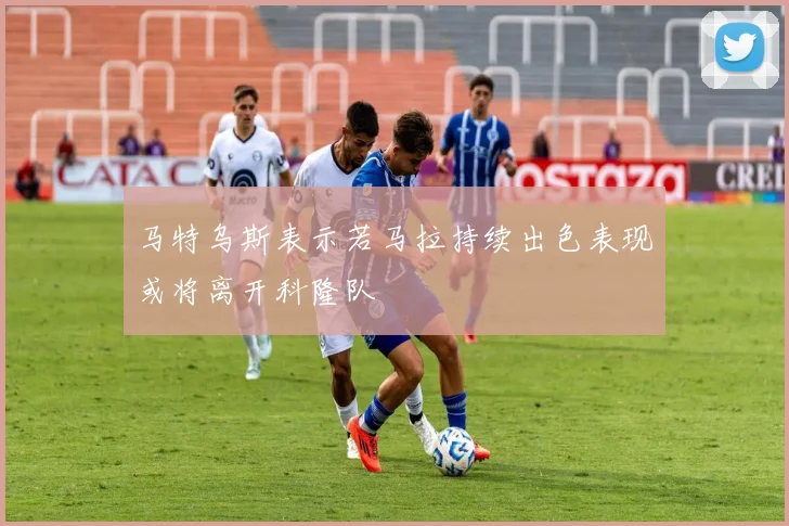 马特乌斯表示若马拉持续出色表现或将离开科隆队