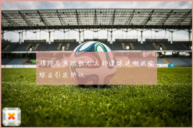 穆帅有意执教尤文却遭球迷嘲讽输球后引发热议