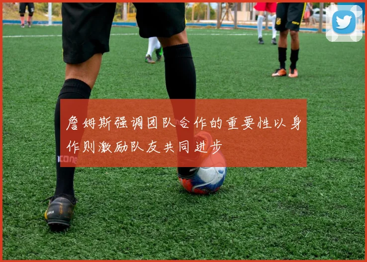 詹姆斯强调团队合作的重要性以身作则激励队友共同进步