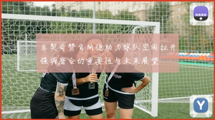 东契奇赞肯纳德助力球队空间拉开强调磨合的重要性与未来展望
