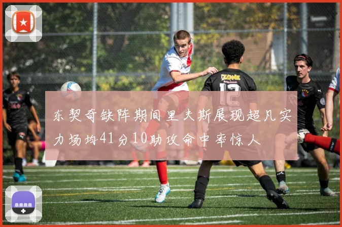 东契奇缺阵期间里夫斯展现超凡实力场均41分10助攻命中率惊人