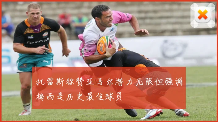 托雷斯称赞亚马尔潜力无限但强调梅西是历史最佳球员
