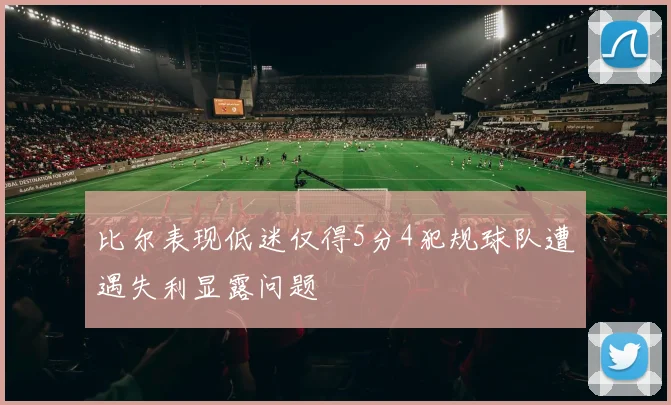 比尔表现低迷仅得5分4犯规球队遭遇失利显露问题
