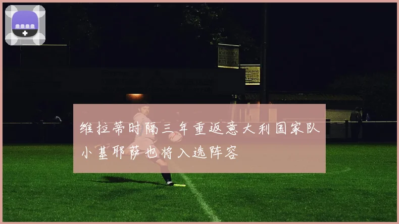 维拉蒂时隔三年重返意大利国家队小基耶萨也将入选阵容