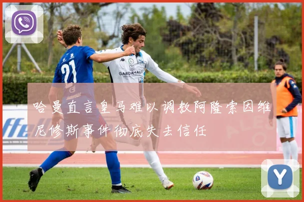 哈曼直言皇马难以调教阿隆索因维尼修斯事件彻底失去信任
