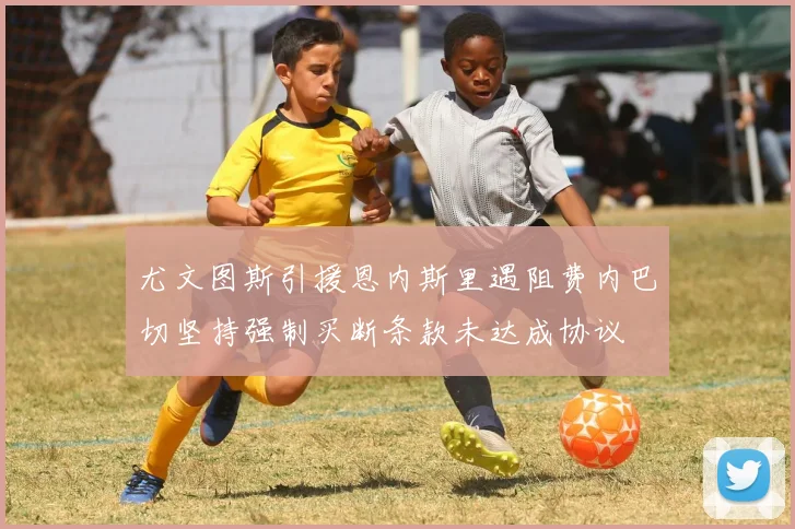 尤文图斯引援恩内斯里遇阻费内巴切坚持强制买断条款未达成协议