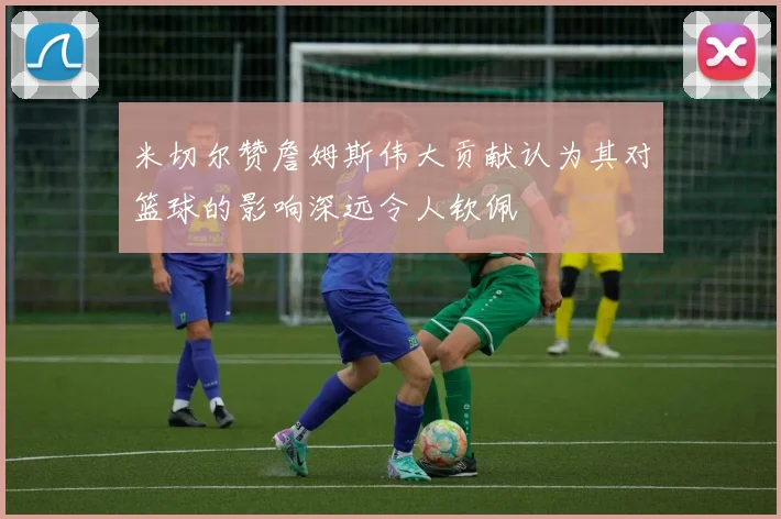 米切尔赞詹姆斯伟大贡献认为其对篮球的影响深远令人钦佩