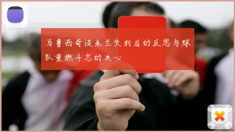 马鲁西奇谈米兰失利后的反思与球队重燃斗志的决心