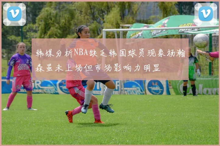 韩媒分析NBA缺乏韩国球员现象杨瀚森虽未上场但市场影响力明显