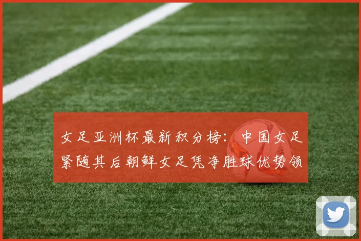 女足亚洲杯最新积分榜：中国女足紧随其后朝鲜女足凭净胜球优势领跑