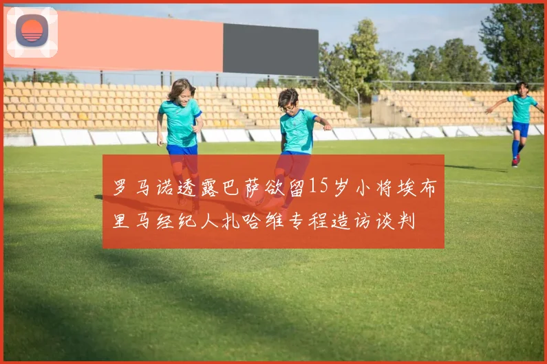 罗马诺透露巴萨欲留15岁小将埃布里马经纪人扎哈维专程造访谈判