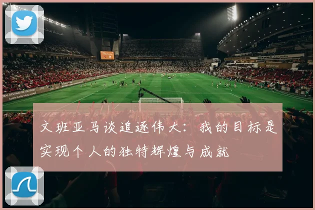 文班亚马谈追逐伟大：我的目标是实现个人的独特辉煌与成就