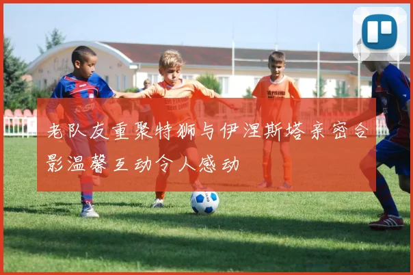 老队友重聚特狮与伊涅斯塔亲密合影温馨互动令人感动