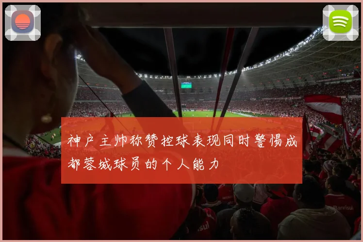 神户主帅称赞控球表现同时警惕成都蓉城球员的个人能力