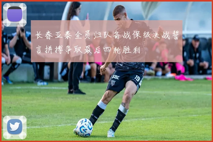 长春亚泰全员归队备战保级决战誓言拼搏争取最后四轮胜利