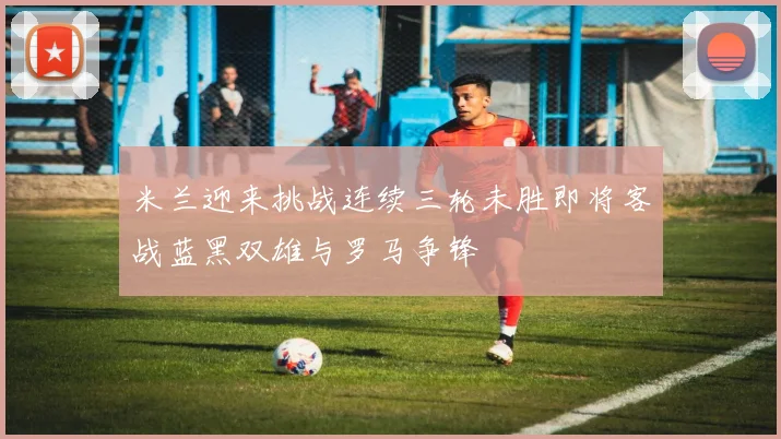 米兰迎来挑战连续三轮未胜即将客战蓝黑双雄与罗马争锋