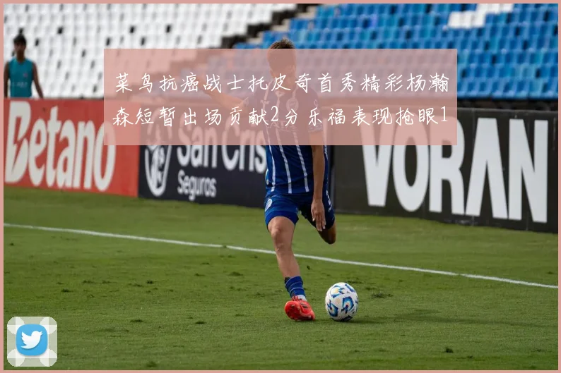 菜鸟抗癌战士托皮奇首秀精彩杨瀚森短暂出场贡献2分乐福表现抢眼14分钟斩获11分2助