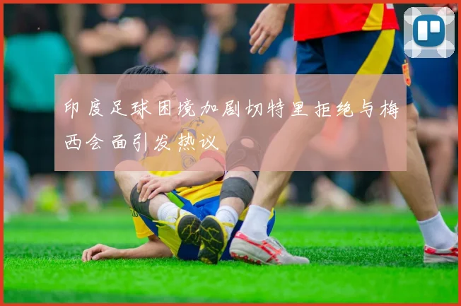 印度足球困境加剧切特里拒绝与梅西会面引发热议