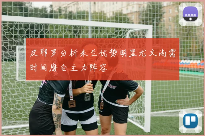 皮耶罗分析米兰优势明显尤文尚需时间磨合主力阵容