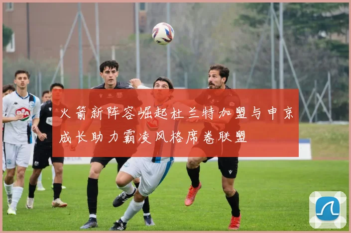 火箭新阵容崛起杜兰特加盟与申京成长助力霸凌风格席卷联盟