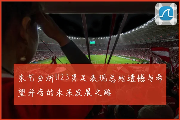 朱艺分析U23男足表现总结遗憾与希望并存的未来发展之路