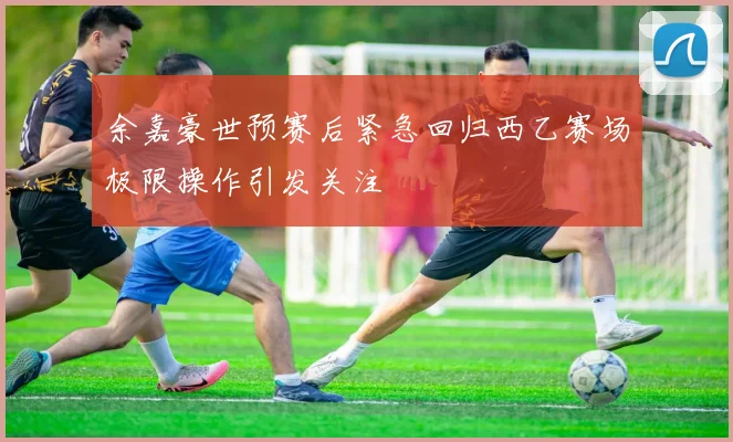 余嘉豪世预赛后紧急回归西乙赛场极限操作引发关注