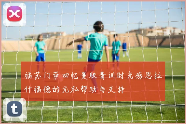 福苏门萨回忆曼联青训时光感恩拉什福德的无私帮助与支持