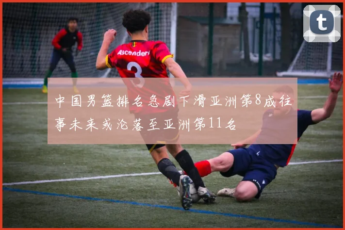 中国男篮排名急剧下滑亚洲第8成往事未来或沦落至亚洲第11名