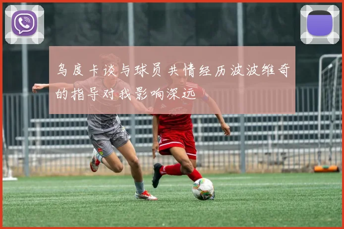 乌度卡谈与球员共情经历波波维奇的指导对我影响深远