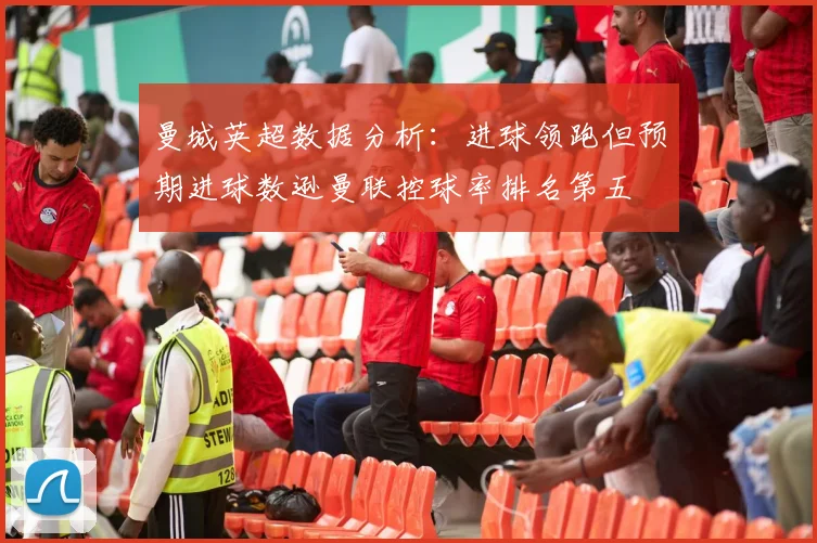 曼城英超数据分析：进球领跑但预期进球数逊曼联控球率排名第五