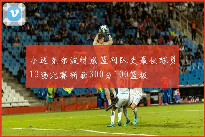 小迈克尔波特成篮网队史最快球员13场比赛斩获300分100篮板