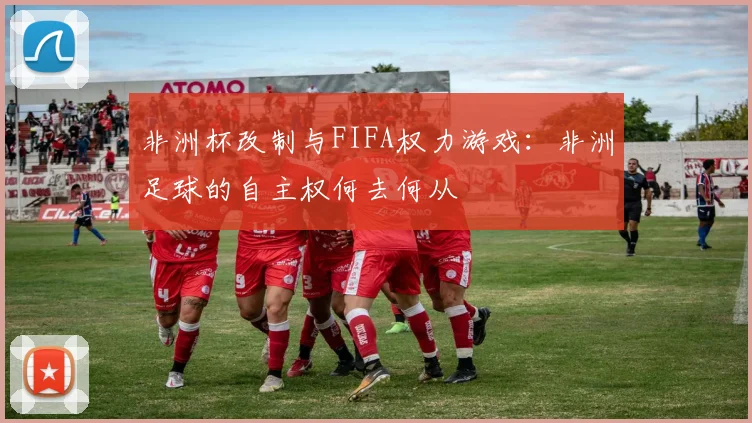 非洲杯改制与FIFA权力游戏：非洲足球的自主权何去何从