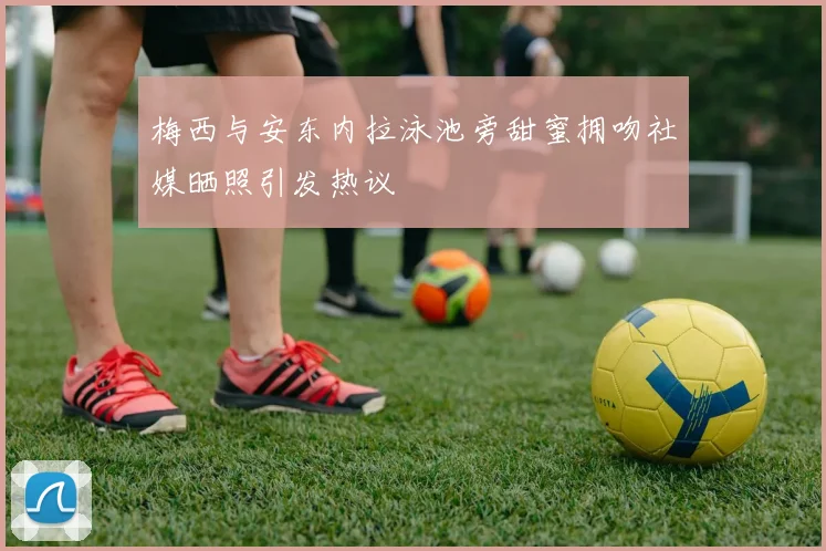 梅西与安东内拉泳池旁甜蜜拥吻社媒晒照引发热议