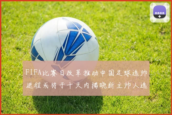 FIFA比赛日改革推动中国足球选帅进程或将于十天内揭晓新主帅人选