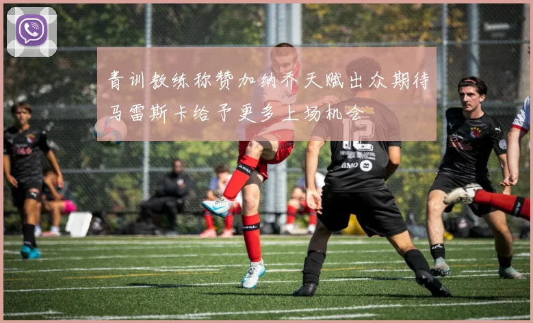 青训教练称赞加纳乔天赋出众期待马雷斯卡给予更多上场机会