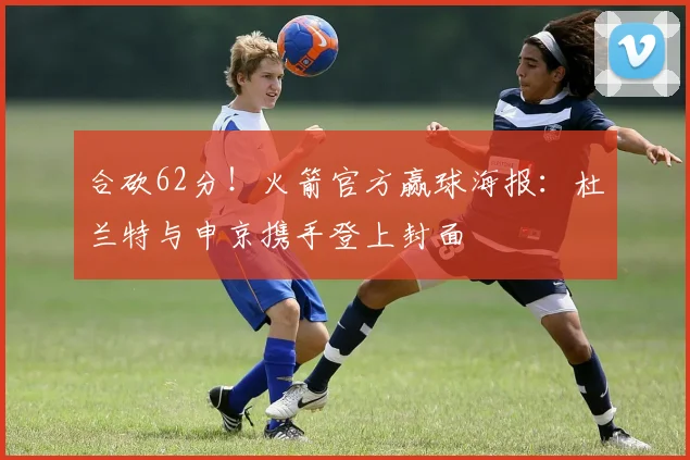 合砍62分！火箭官方赢球海报：杜兰特与申京携手登上封面