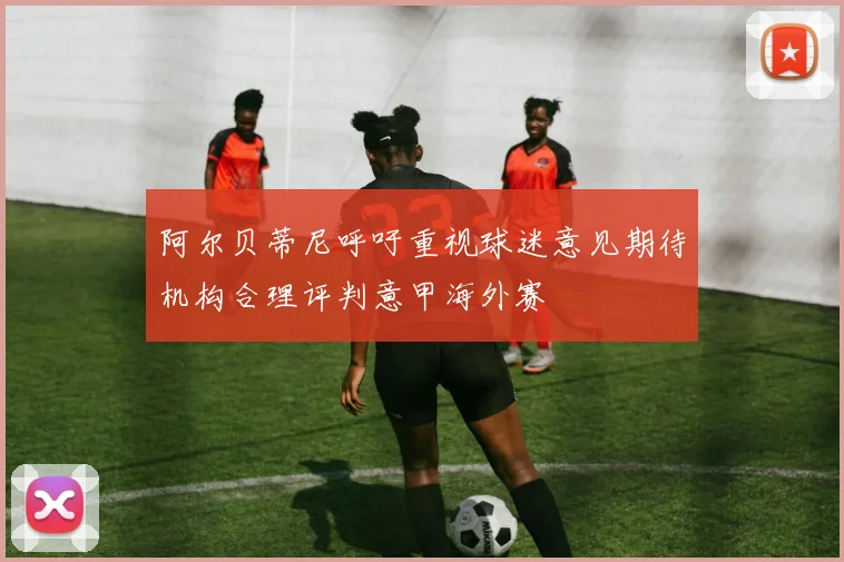 阿尔贝蒂尼呼吁重视球迷意见期待机构合理评判意甲海外赛