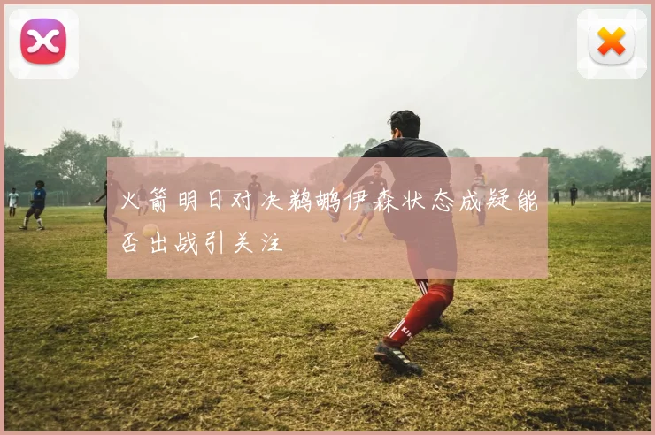 火箭明日对决鹈鹕伊森状态成疑能否出战引关注